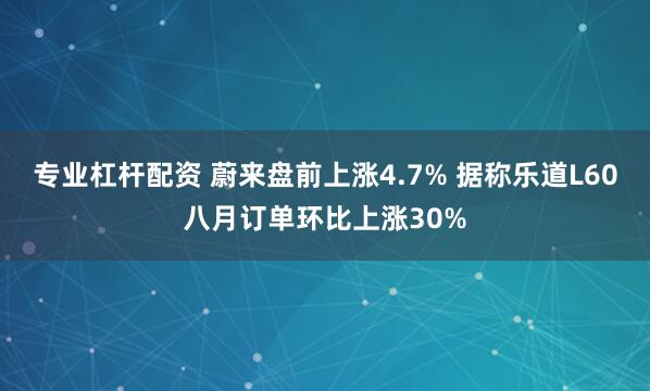 专业杠杆配资 蔚来盘前上涨4.7% 据称乐道L60八月订单环比上涨30%