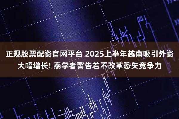 正规股票配资官网平台 2025上半年越南吸引外资大幅增长! 泰学者警告若不改革恐失竞争力
