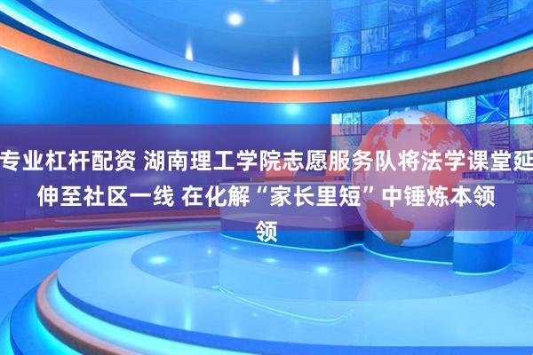 专业杠杆配资 湖南理工学院志愿服务队将法学课堂延伸至社区一线 在化解“家长里短”中锤炼本领