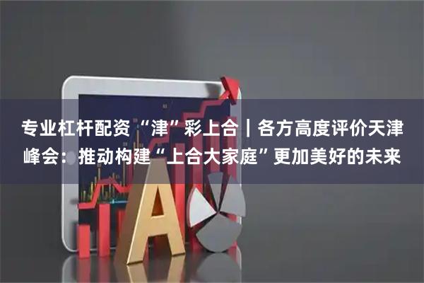 专业杠杆配资 “津”彩上合｜各方高度评价天津峰会：推动构建“上合大家庭”更加美好的未来