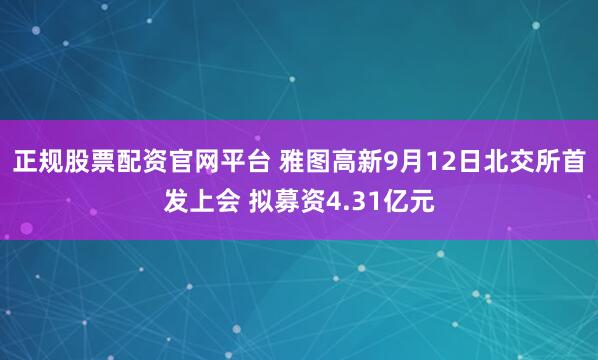 正规股票配资官网平台 雅图高新9月12日北交所首发上会 拟募资4.31亿元