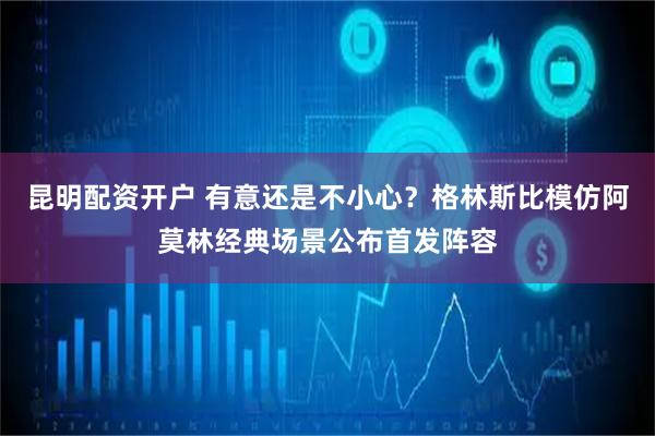 昆明配资开户 有意还是不小心？格林斯比模仿阿莫林经典场景公布首发阵容