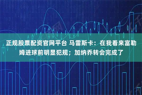 正规股票配资官网平台 马雷斯卡：在我看来富勒姆进球前明显犯规；加纳乔转会完成了