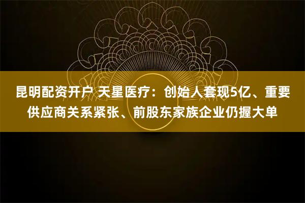 昆明配资开户 天星医疗：创始人套现5亿、重要供应商关系紧张、前股东家族企业仍握大单