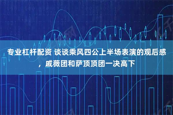 专业杠杆配资 谈谈乘风四公上半场表演的观后感，戚薇团和萨顶顶团一决高下