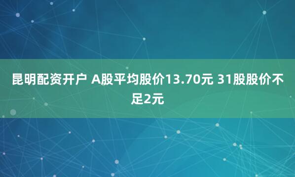 昆明配资开户 A股平均股价13.70元 31股股价不足2元