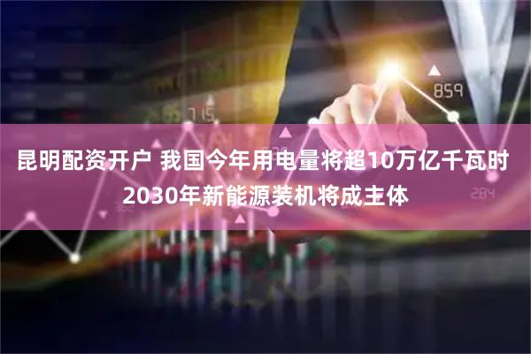 昆明配资开户 我国今年用电量将超10万亿千瓦时 2030年新能源装机将成主体