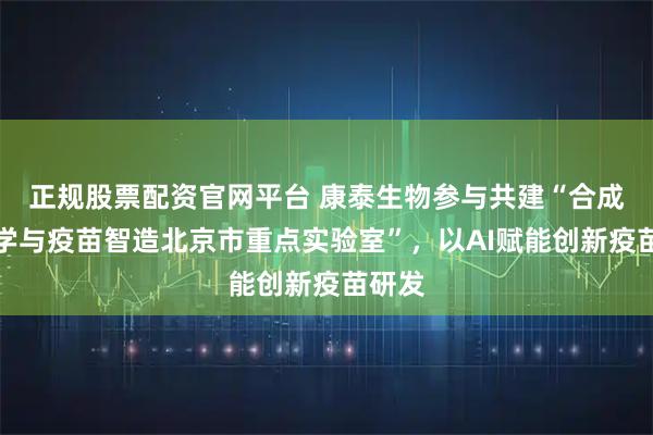 正规股票配资官网平台 康泰生物参与共建“合成免疫学与疫苗智造北京市重点实验室”，以AI赋能创新疫苗研发