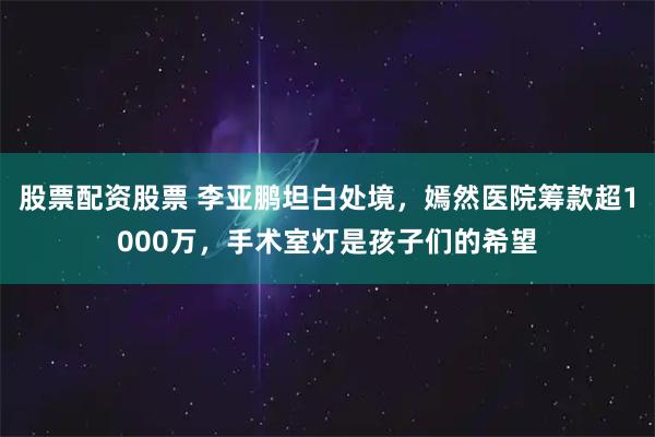 股票配资股票 李亚鹏坦白处境，嫣然医院筹款超1000万，手术室灯是孩子们的希望