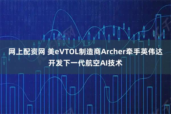 网上配资网 美eVTOL制造商Archer牵手英伟达开发下一代航空AI技术