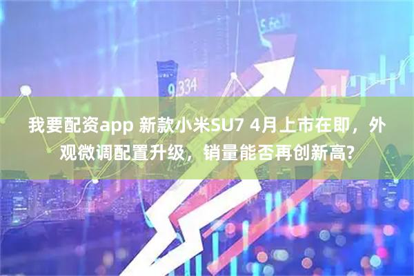 我要配资app 新款小米SU7 4月上市在即，外观微调配置升级，销量能否再创新高?
