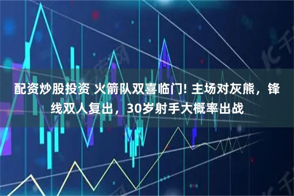 配资炒股投资 火箭队双喜临门! 主场对灰熊，锋线双人复出，30岁射手大概率出战