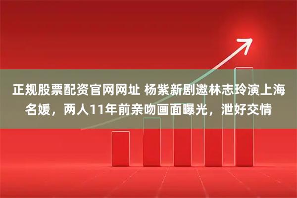 正规股票配资官网网址 杨紫新剧邀林志玲演上海名媛，两人11年前亲吻画面曝光，泄好交情