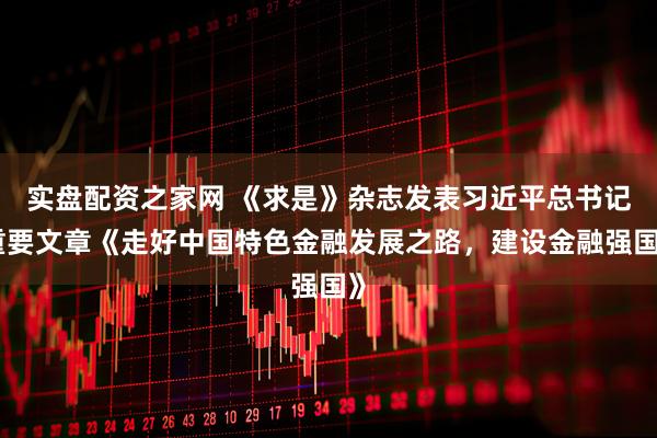 实盘配资之家网 《求是》杂志发表习近平总书记重要文章《走好中国特色金融发展之路，建设金融强国》