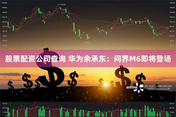 股票配资公司查询 华为余承东：问界M6即将登场