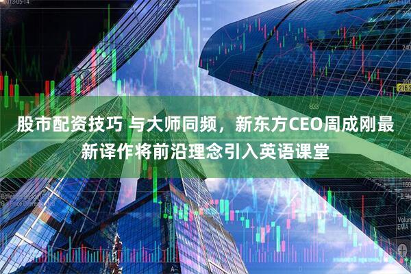 股市配资技巧 与大师同频，新东方CEO周成刚最新译作将前沿理念引入英语课堂