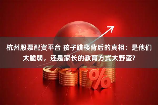 杭州股票配资平台 孩子跳楼背后的真相：是他们太脆弱，还是家长的教育方式太野蛮?