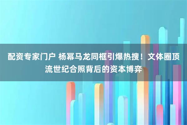 配资专家门户 杨幂马龙同框引爆热搜！文体圈顶流世纪合照背后的资本博弈