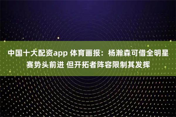 中国十大配资app 体育画报：杨瀚森可借全明星赛势头前进 但开拓者阵容限制其发挥