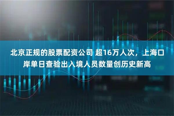 北京正规的股票配资公司 超16万人次，上海口岸单日查验出入境人员数量创历史新高
