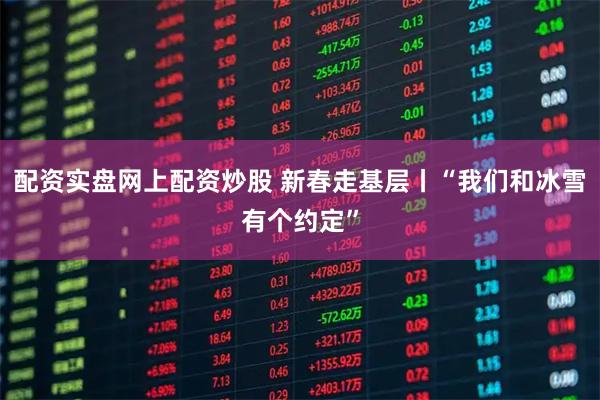 配资实盘网上配资炒股 新春走基层丨“我们和冰雪有个约定”
