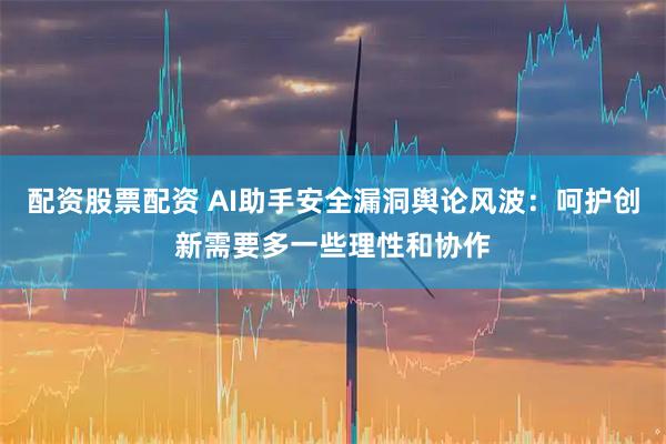 配资股票配资 AI助手安全漏洞舆论风波:呵护创新需要多一些理性和协作