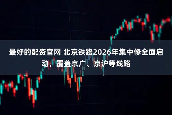 最好的配资官网 北京铁路2026年集中修全面启动，覆盖京广、京沪等线路