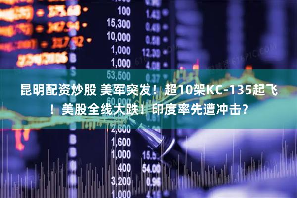 昆明配资炒股 美军突发！超10架KC-135起飞！美股全线大跌！印度率先遭冲击？