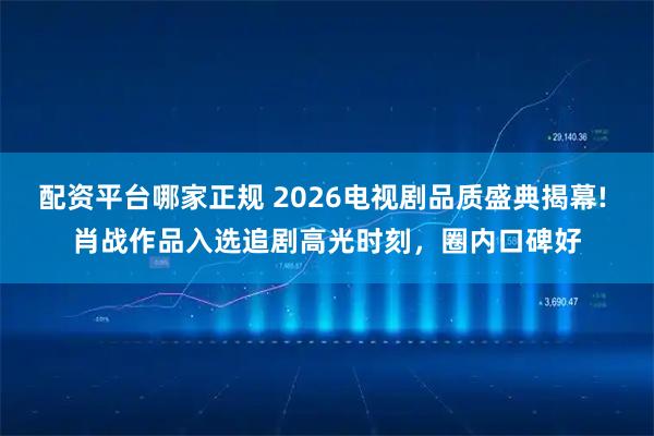 配资平台哪家正规 2026电视剧品质盛典揭幕! 肖战作品入选追剧高光时刻,圈内口碑好