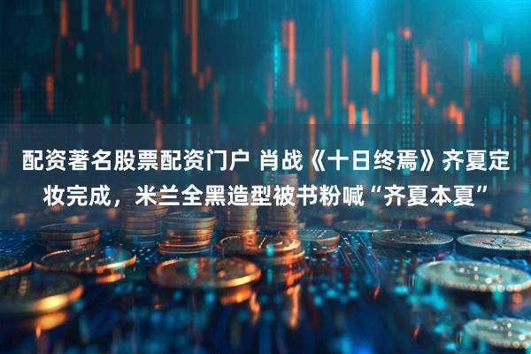 配资著名股票配资门户 肖战《十日终焉》齐夏定妆完成，米兰全黑造型被书粉喊“齐夏本夏”