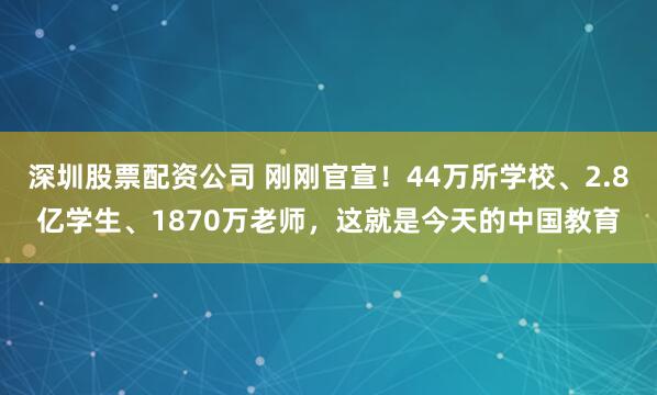 深圳股票配资公司 刚刚官宣！44万所学校、2.8亿学生、1870万老师，这就是今天的中国教育