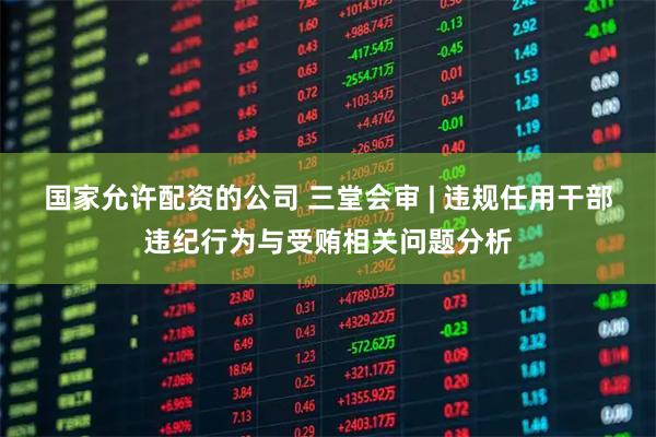 国家允许配资的公司 三堂会审 | 违规任用干部违纪行为与受贿相关问题分析