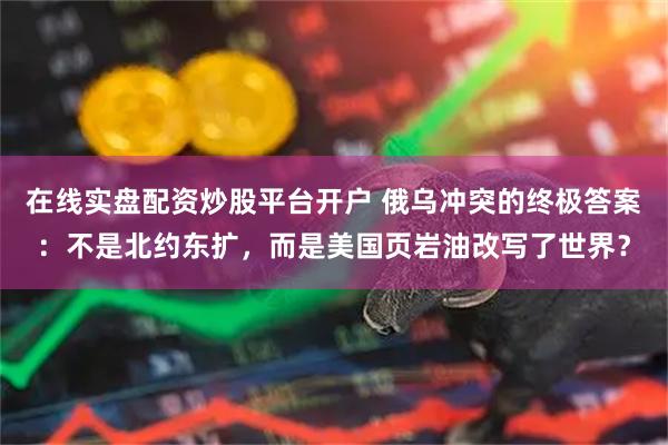 在线实盘配资炒股平台开户 俄乌冲突的终极答案：不是北约东扩，而是美国页岩油改写了世界？