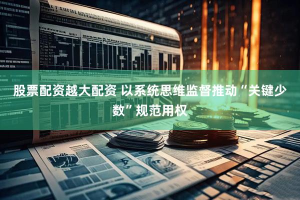 股票配资越大配资 以系统思维监督推动“关键少数”规范用权